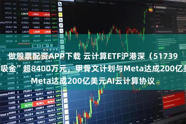 做股票配资APP下载 云计算ETF沪港深（517390）近10日累计“吸金”超8400万元，甲骨文计划与Meta达成200亿美元AI云计算协议