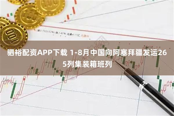 驷裕配资APP下载 1-8月中国向阿塞拜疆发运265列集装箱班列