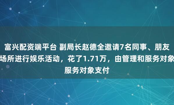 富兴配资端平台 副局长赵德全邀请7名同事、朋友去某场所进行娱乐活动，花了1.71万，由管理和服务对象支付