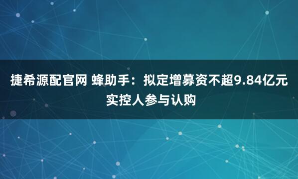 捷希源配官网 蜂助手：拟定增募资不超9.84亿元 实控人参与认购
