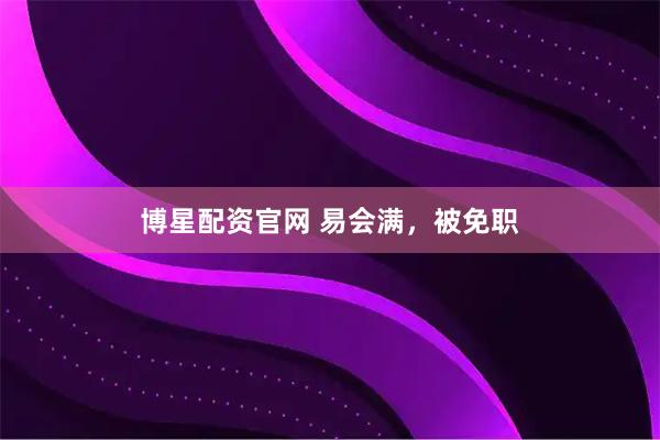 博星配资官网 易会满，被免职