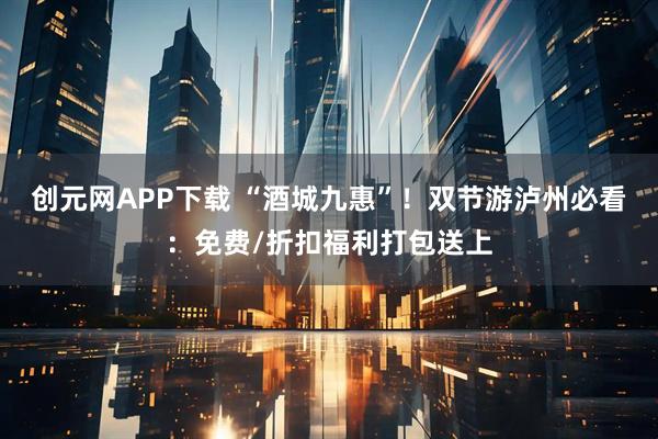 创元网APP下载 “酒城九惠”！双节游泸州必看：免费/折扣福利打包送上