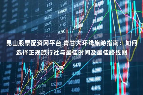 昆山股票配资网平台 青甘大环线旅游指南：如何选择正规旅行社与最佳时间及最佳路线图