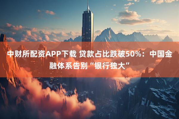 中财所配资APP下载 贷款占比跌破50%：中国金融体系告别“银行独大”