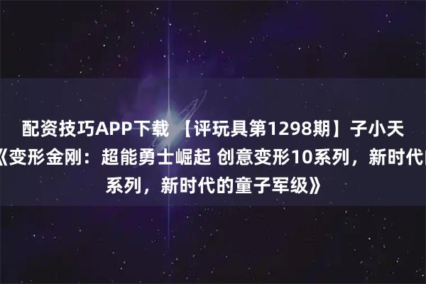 配资技巧APP下载 【评玩具第1298期】子小天：蟹子测评《变形金刚：超能勇士崛起 创意变形10系列，新时代的童子军级》