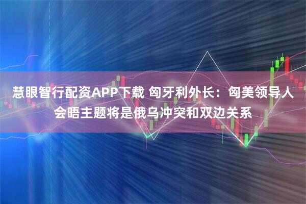 慧眼智行配资APP下载 匈牙利外长：匈美领导人会晤主题将是俄乌冲突和双边关系