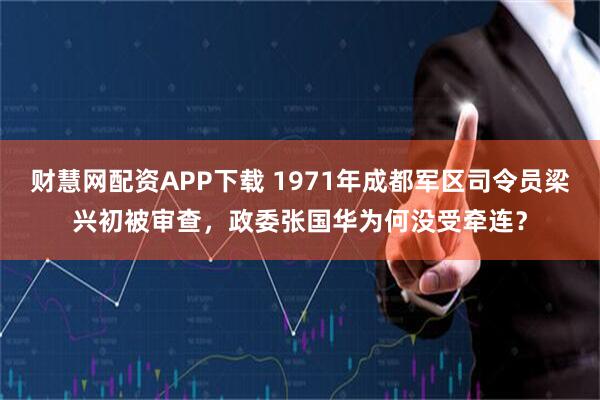 财慧网配资APP下载 1971年成都军区司令员梁兴初被审查，政委张国华为何没受牵连？
