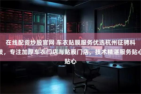 在线配资炒股官网 车衣贴膜服务优选杭州征骋科技，专注加厚车衣门店与贴膜门店，技术精湛服务贴心