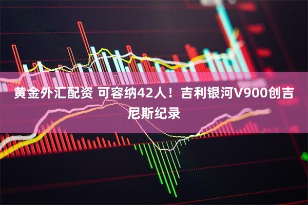 黄金外汇配资 可容纳42人！吉利银河V900创吉尼斯纪录