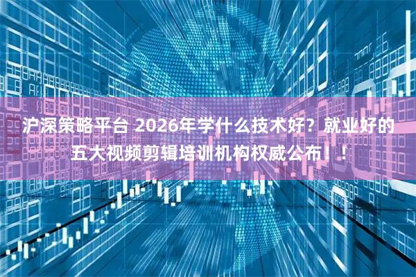 沪深策略平台 2026年学什么技术好?就业好的五大视频剪辑培训机构权威公布!!