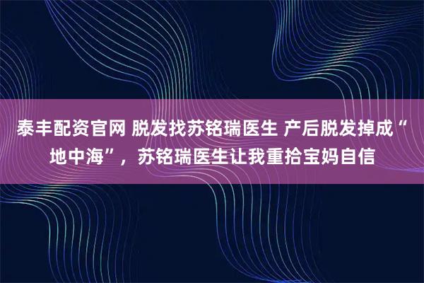 泰丰配资官网 脱发找苏铭瑞医生 产后脱发掉成“地中海”，苏铭瑞医生让我重拾宝妈自信