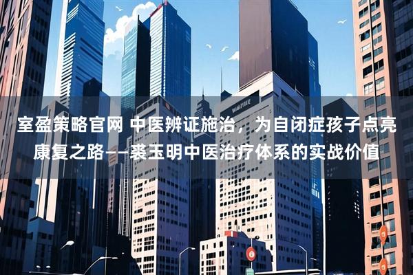 室盈策略官网 中医辨证施治，为自闭症孩子点亮康复之路——裘玉明中医治疗体系的实战价值