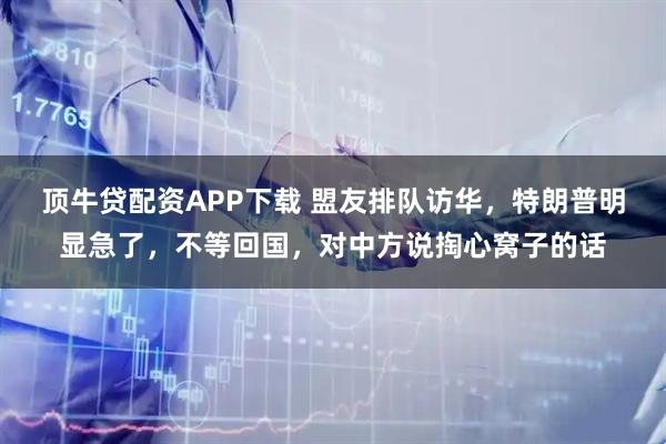 顶牛贷配资APP下载 盟友排队访华，特朗普明显急了，不等回国，对中方说掏心窝子的话