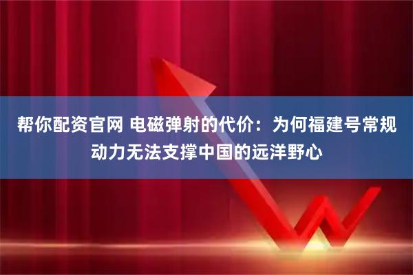 帮你配资官网 电磁弹射的代价：为何福建号常规动力无法支撑中国的远洋野心