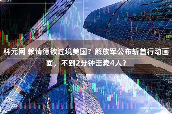 科元网 赖清德欲过境美国？解放军公布斩首行动画面，不到2分钟击毙4人？