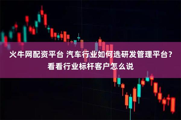 火牛网配资平台 汽车行业如何选研发管理平台？看看行业标杆客户怎么说