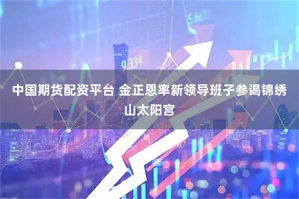 中国期货配资平台 金正恩率新领导班子参谒锦绣山太阳宫