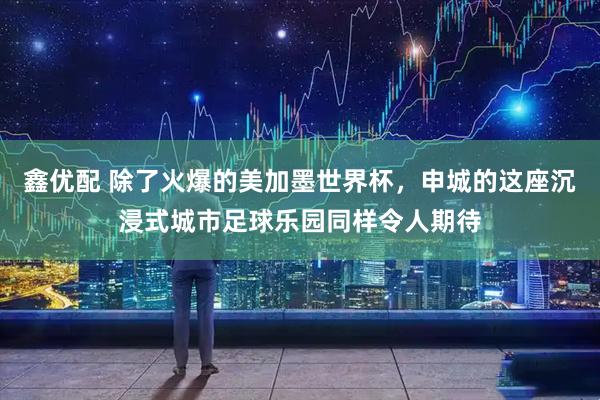 鑫优配 除了火爆的美加墨世界杯，申城的这座沉浸式城市足球乐园同样令人期待