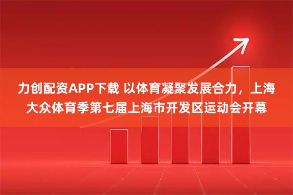 力创配资APP下载 以体育凝聚发展合力，上海大众体育季第七届上海市开发区运动会开幕