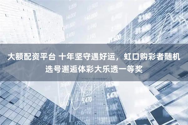 大额配资平台 十年坚守遇好运，虹口购彩者随机选号邂逅体彩大乐透一等奖