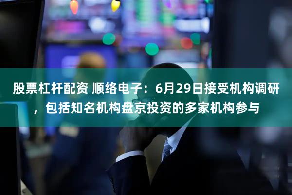 股票杠杆配资 顺络电子:6月29日接受机构调研,包括知名机构盘京投资的多家机构参与
