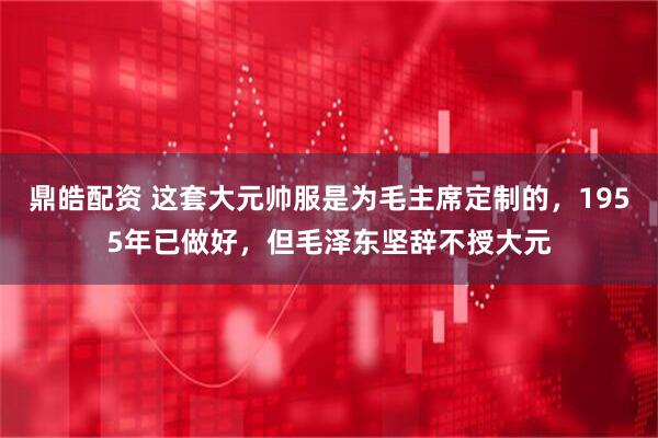 鼎皓配资 这套大元帅服是为毛主席定制的，1955年已做好，但毛泽东坚辞不授大元