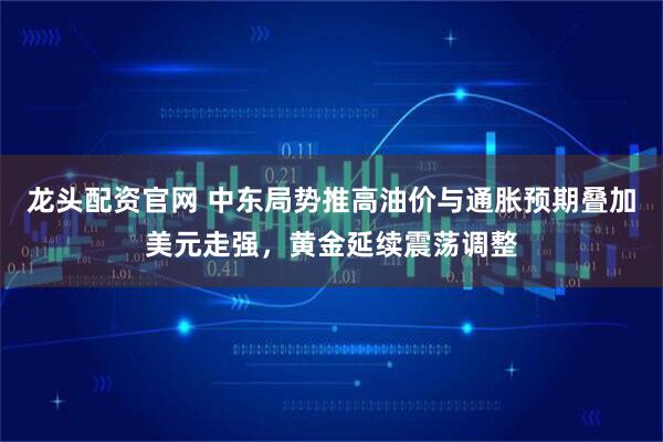 龙头配资官网 中东局势推高油价与通胀预期叠加美元走强，黄金延续震荡调整