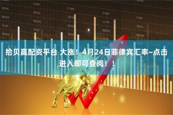 拾贝赢配资平台 大涨！4月24日菲律宾汇率~点击进入即可查阅！！